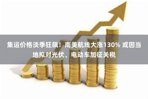 集运价格淡季狂飙！南美航线大涨130% 或因当地拟对光伏、电动车加征关税