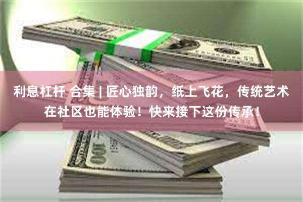 利息杠杆 合集 | 匠心独韵，纸上飞花，传统艺术在社区也能体验！快来接下这份传承！