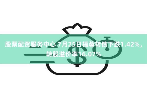 股票配资服务中心 7月25日福蓉转债下跌1.42%，转股溢价率16.07%