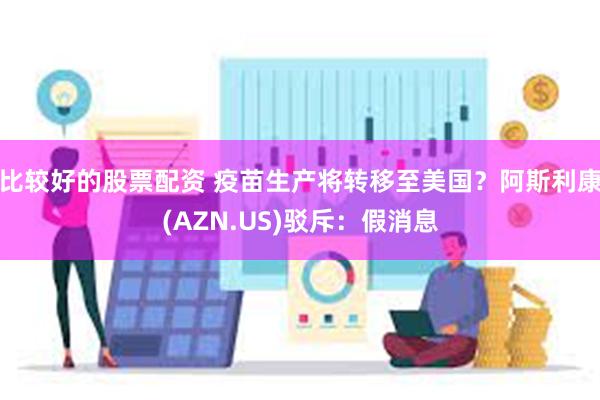 比较好的股票配资 疫苗生产将转移至美国？阿斯利康(AZN.US)驳斥：假消息