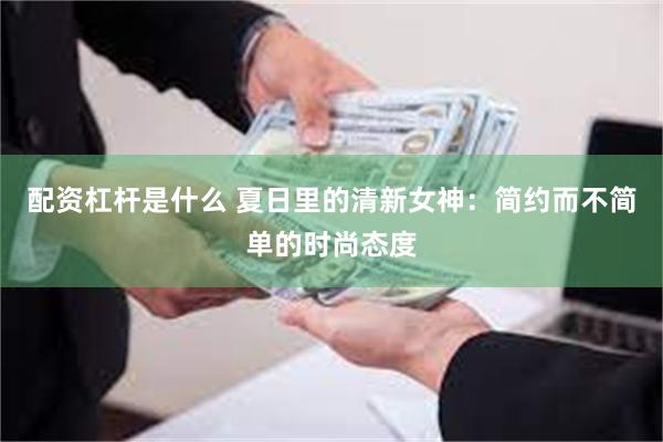 配资杠杆是什么 夏日里的清新女神：简约而不简单的时尚态度