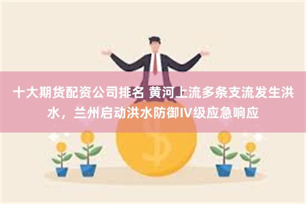 十大期货配资公司排名 黄河上流多条支流发生洪水，兰州启动洪水防御Ⅳ级应急响应