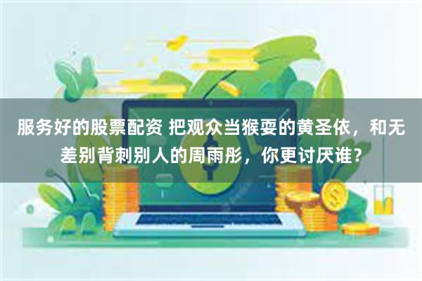 服务好的股票配资 把观众当猴耍的黄圣依，和无差别背刺别人的周雨彤，你更讨厌谁？