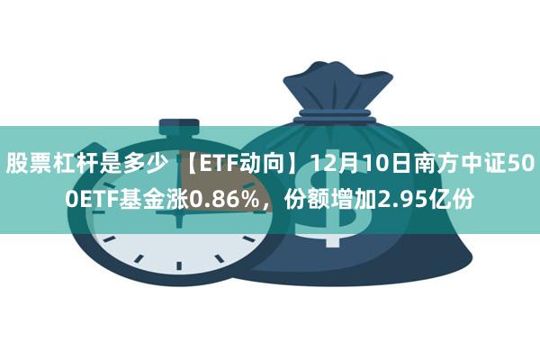 股票杠杆是多少 【ETF动向】12月10日南方中证500ETF基金涨0.86%，份额增加2.95亿份