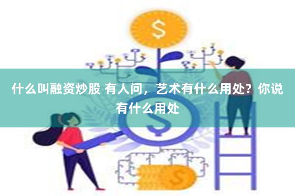 什么叫融资炒股 有人问，艺术有什么用处？你说有什么用处