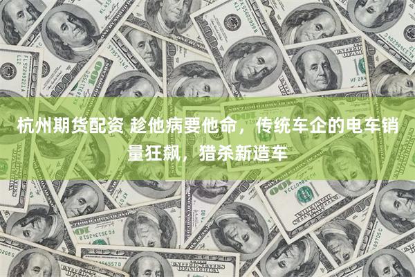 杭州期货配资 趁他病要他命，传统车企的电车销量狂飙，猎杀新造车