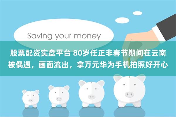 股票配资实盘平台 80岁任正非春节期间在云南被偶遇，画面流出，拿万元华为手机拍照好开心