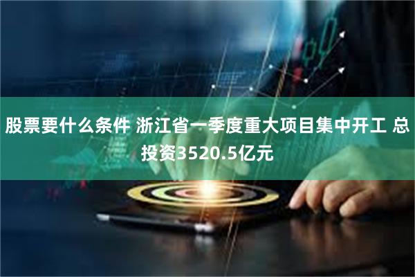 股票要什么条件 浙江省一季度重大项目集中开工 总投资3520.5亿元