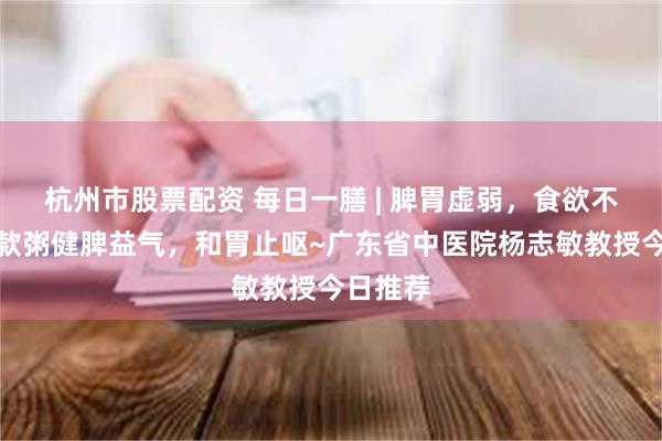 杭州市股票配资 每日一膳 | 脾胃虚弱，食欲不振？这款粥健脾益气，和胃止呕~广东省中医院杨志敏教授今日推荐