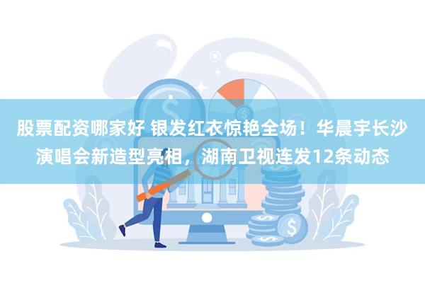 股票配资哪家好 银发红衣惊艳全场！华晨宇长沙演唱会新造型亮相，湖南卫视连发12条动态