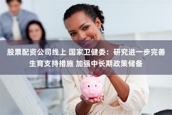 股票配资公司线上 国家卫健委：研究进一步完善生育支持措施 加强中长期政策储备