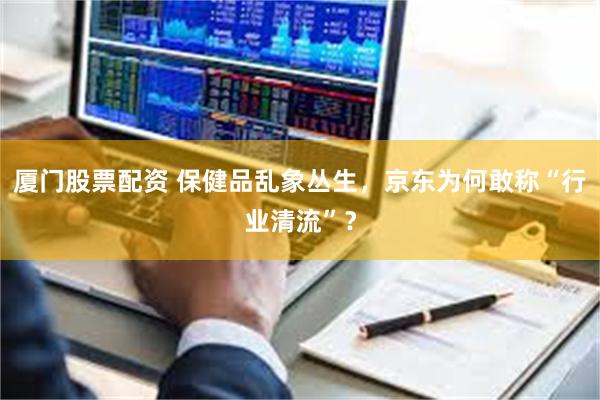 厦门股票配资 保健品乱象丛生，京东为何敢称“行业清流”？