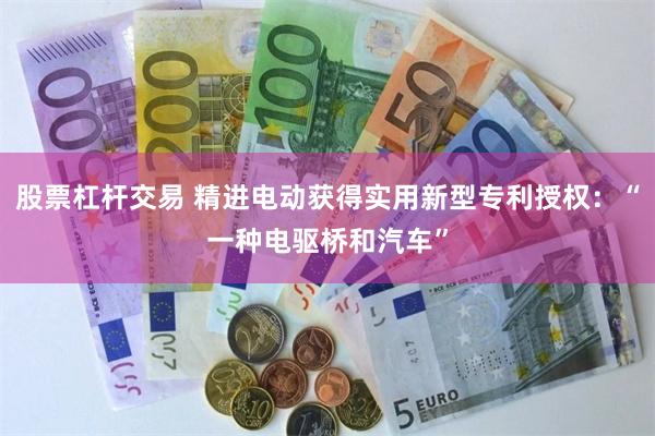 股票杠杆交易 精进电动获得实用新型专利授权：“一种电驱桥和汽车”