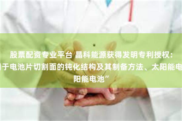 股票配资专业平台 晶科能源获得发明专利授权：“用于电池片切割面的钝化结构及其制备方法、太阳能电池”