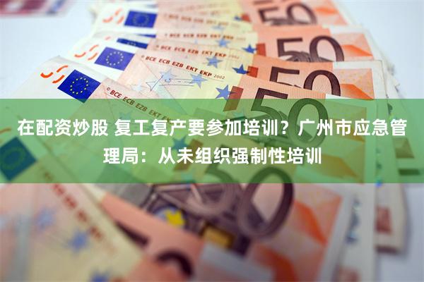 在配资炒股 复工复产要参加培训？广州市应急管理局：从未组织强制性培训