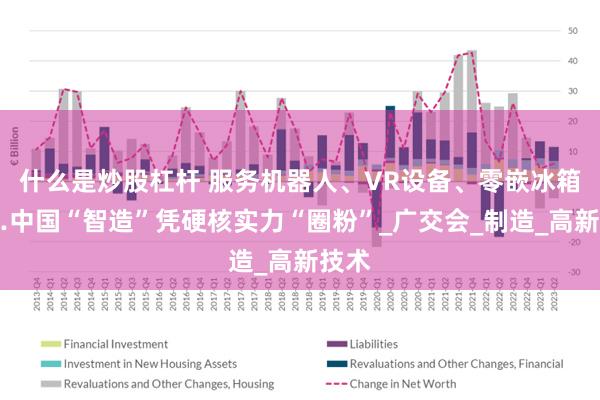 什么是炒股杠杆 服务机器人、VR设备、零嵌冰箱……中国“智造”凭硬核实力“圈粉”_广交会_制造_高新技术