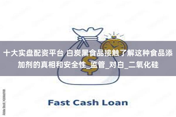 十大实盘配资平台 白炭黑食品接触了解这种食品添加剂的真相和安全性_监管_对白_二氧化硅