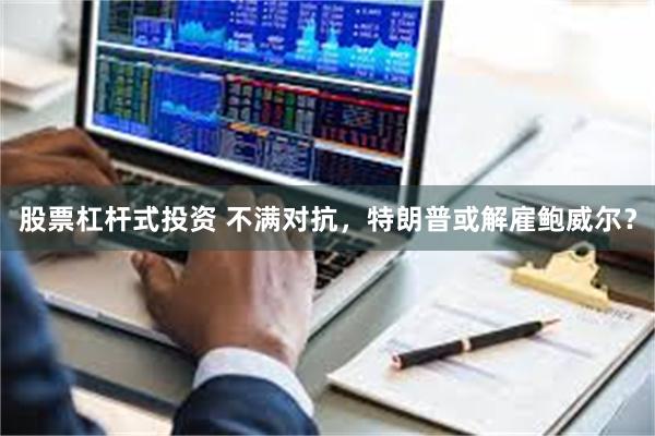 股票杠杆式投资 不满对抗，特朗普或解雇鲍威尔？