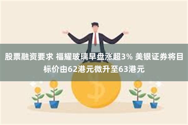 股票融资要求 福耀玻璃早盘涨超3% 美银证券将目标价由62港元微升至63港元