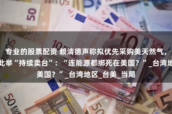专业的股票配资 赖清德声称拟优先采购美天然气，岛内网友痛批此举“持续卖台”：“连能源都绑死在美国？”_台湾地区_台美_当局