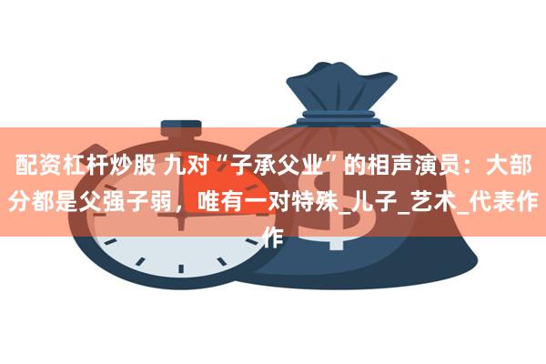 配资杠杆炒股 九对“子承父业”的相声演员：大部分都是父强子弱，唯有一对特殊_儿子_艺术_代表作