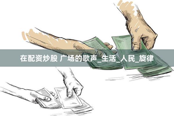 在配资炒股 广场的歌声_生活_人民_旋律
