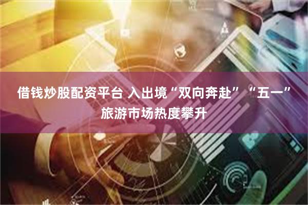 借钱炒股配资平台 入出境“双向奔赴” “五一”旅游市场热度攀升