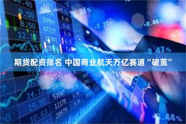 期货配资排名 中国商业航天万亿赛道“破茧”