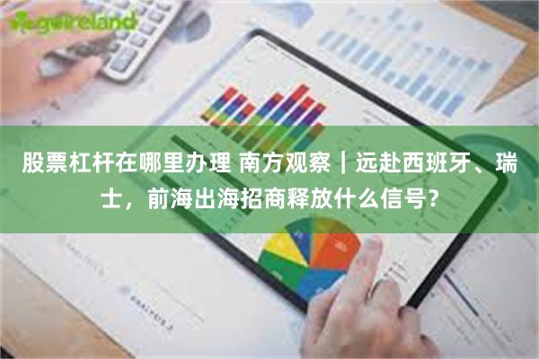 股票杠杆在哪里办理 南方观察｜远赴西班牙、瑞士，前海出海招商释放什么信号？