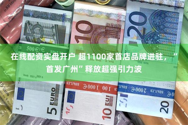 在线配资实盘开户 超1100家首店品牌进驻，“首发广州”释放超强引力波