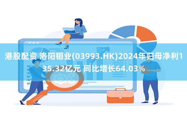 港股配资 洛阳钼业(03993.HK)2024年归母净利135.32亿元 同比增长64.03%