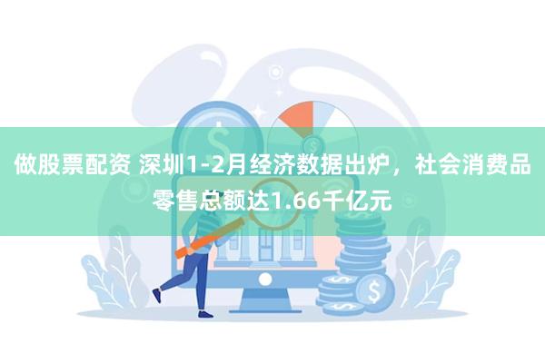 做股票配资 深圳1-2月经济数据出炉，社会消费品零售总额达1.66千亿元
