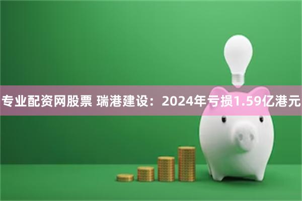 专业配资网股票 瑞港建设：2024年亏损1.59亿港元