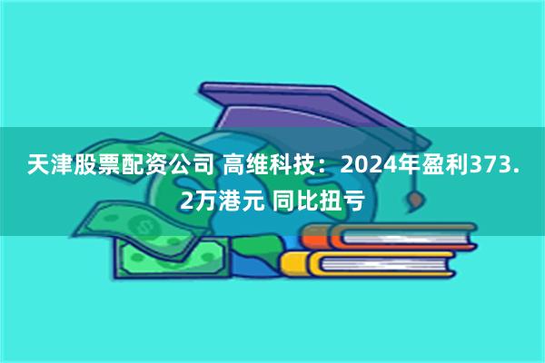 天津股票配资公司 高维科技：2024年盈利373.2万港元 同比扭亏