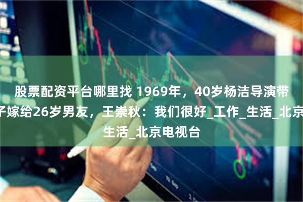 股票配资平台哪里找 1969年，40岁杨洁导演带3个孩子嫁给26岁男友，王崇秋：我们很好_工作_生活_北京电视台