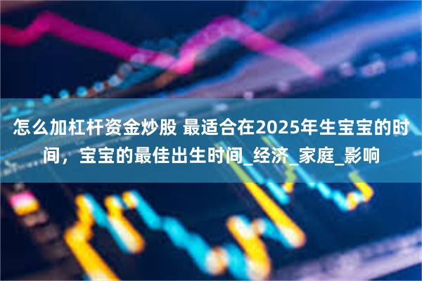怎么加杠杆资金炒股 最适合在2025年生宝宝的时间，宝宝的最佳出生时间_经济_家庭_影响