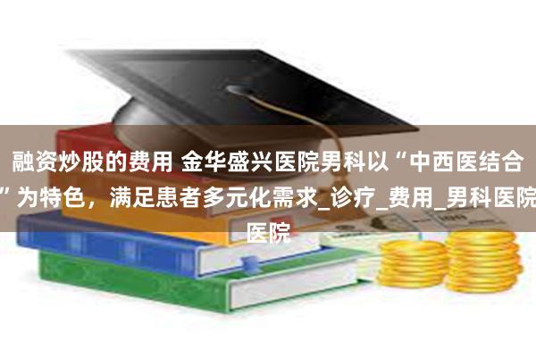 融资炒股的费用 金华盛兴医院男科以“中西医结合”为特色，满足患者多元化需求_诊疗_费用_男科医院