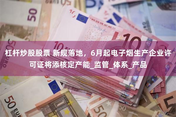 杠杆炒股股票 新规落地，6月起电子烟生产企业许可证将添核定产能_监管_体系_产品