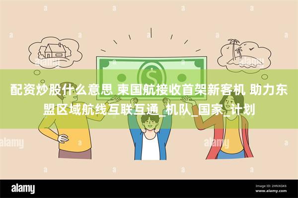 配资炒股什么意思 柬国航接收首架新客机 助力东盟区域航线互联互通_机队_国家_计划