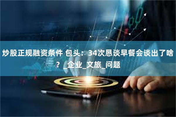 炒股正规融资条件 包头：34次恳谈早餐会谈出了啥？_企业_文旅_问题