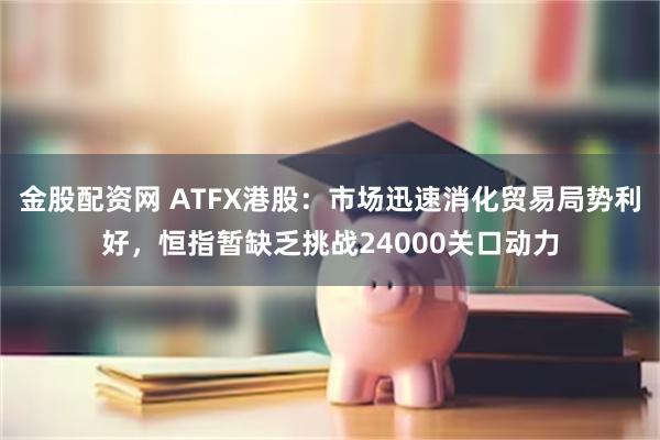 金股配资网 ATFX港股：市场迅速消化贸易局势利好，恒指暂缺乏挑战24000关口动力