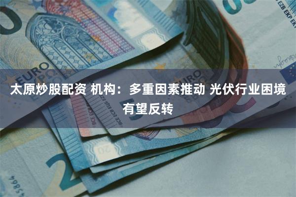 太原炒股配资 机构：多重因素推动 光伏行业困境有望反转