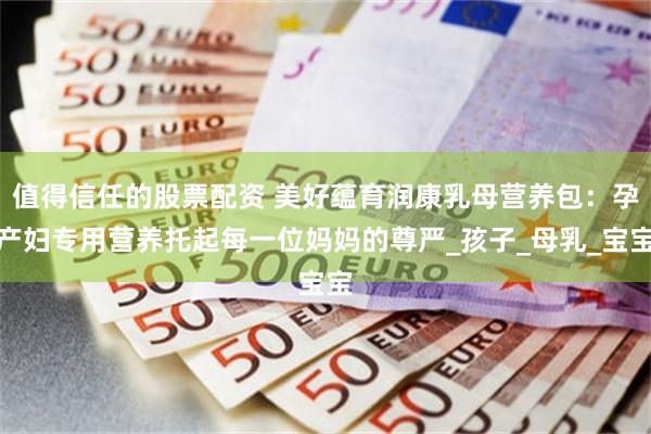 值得信任的股票配资 美好蕴育润康乳母营养包：孕产妇专用营养托起每一位妈妈的尊严_孩子_母乳_宝宝
