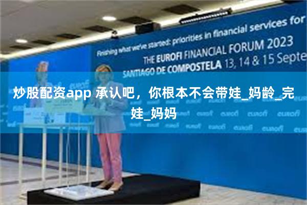 炒股配资app 承认吧，你根本不会带娃_妈龄_完娃_妈妈