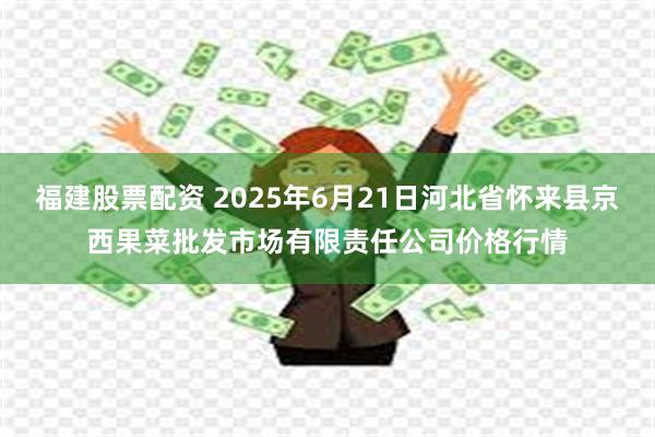 福建股票配资 2025年6月21日河北省怀来县京西果菜批发市场有限责任公司价格行情