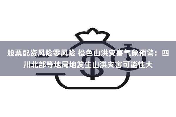 股票配资风险零风险 橙色山洪灾害气象预警：四川北部等地局地发生山洪灾害可能性大