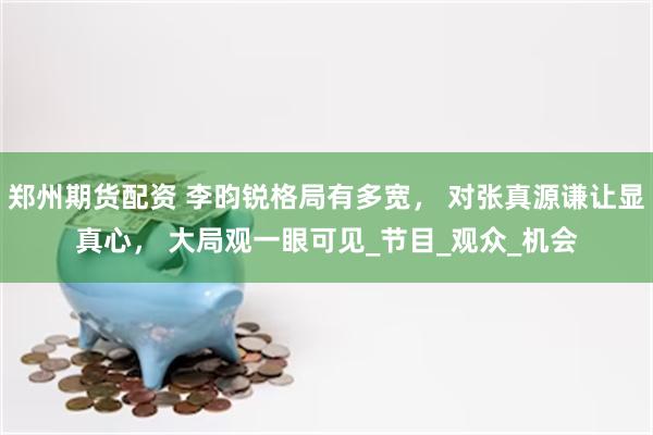 郑州期货配资 李昀锐格局有多宽， 对张真源谦让显真心， 大局观一眼可见_节目_观众_机会